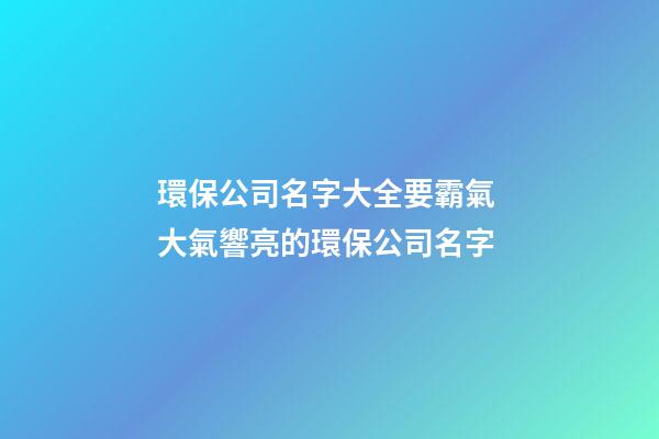 環保公司名字大全要霸氣 大氣響亮的環保公司名字